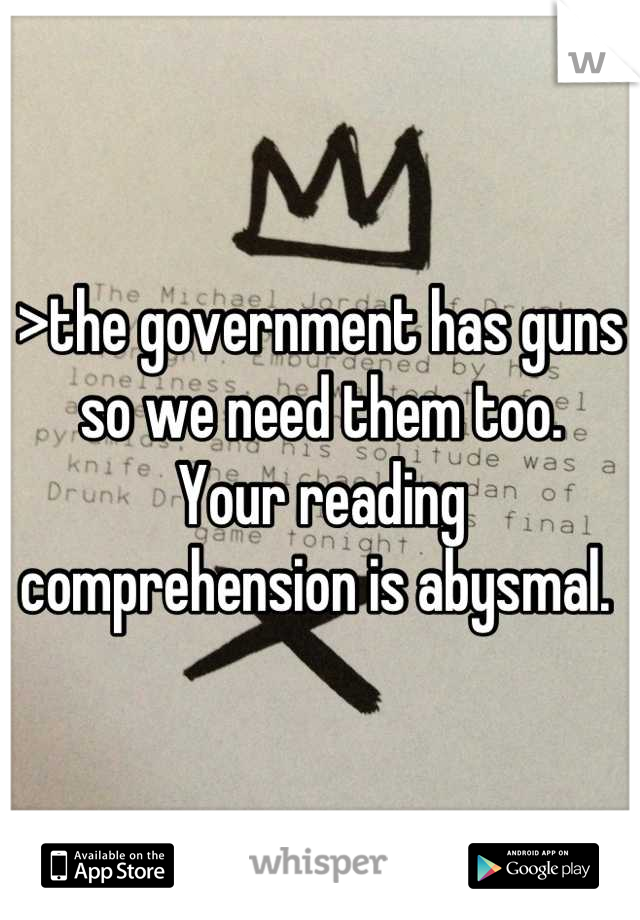 >the government has guns so we need them too. 
Your reading comprehension is abysmal. 