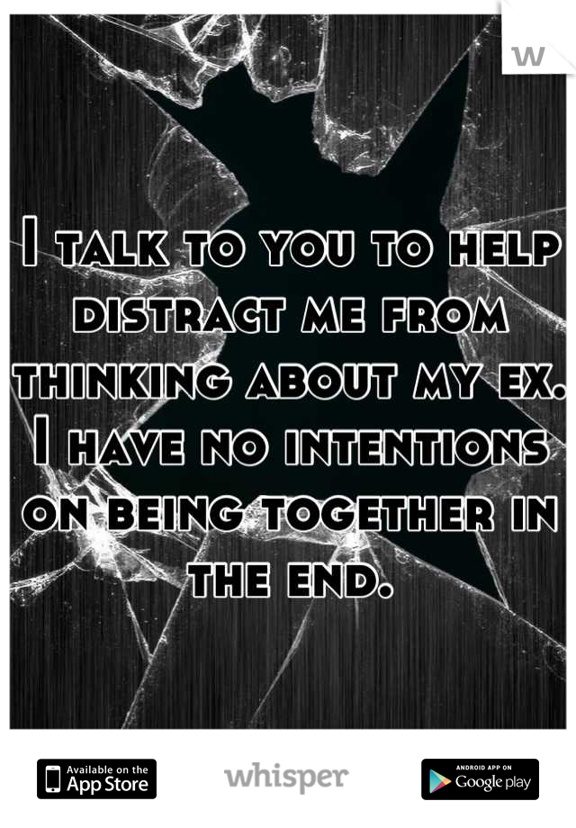 I talk to you to help distract me from thinking about my ex. I have no intentions on being together in the end.