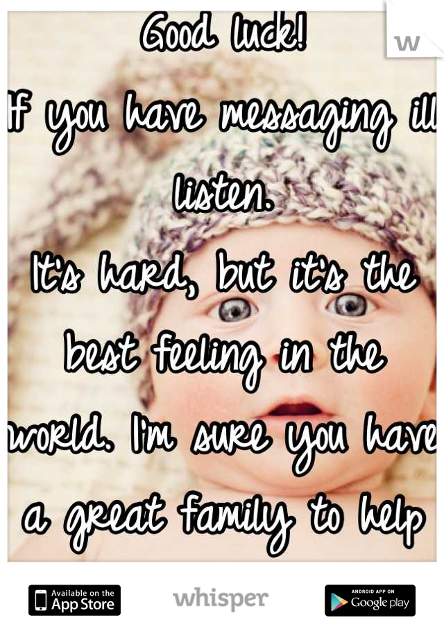 Good luck! 
If you have messaging ill listen. 
It's hard, but it's the best feeling in the world. I'm sure you have a great family to help you out. <3