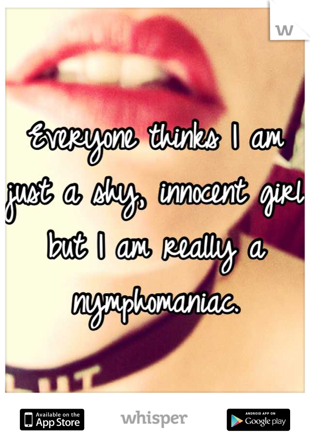 Everyone thinks I am just a shy, innocent girl but I am really a nymphomaniac.