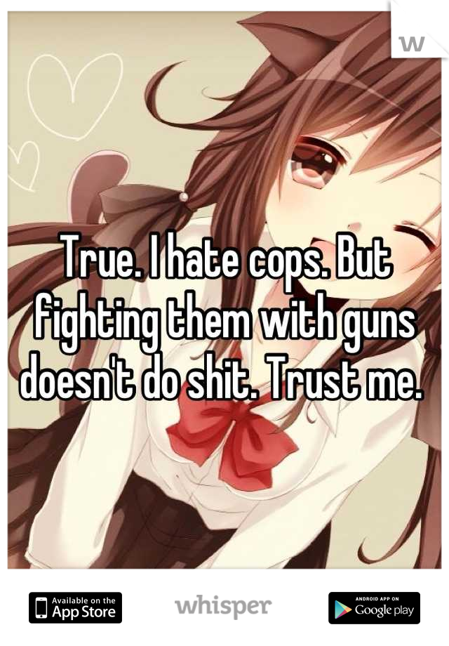 True. I hate cops. But fighting them with guns doesn't do shit. Trust me. 