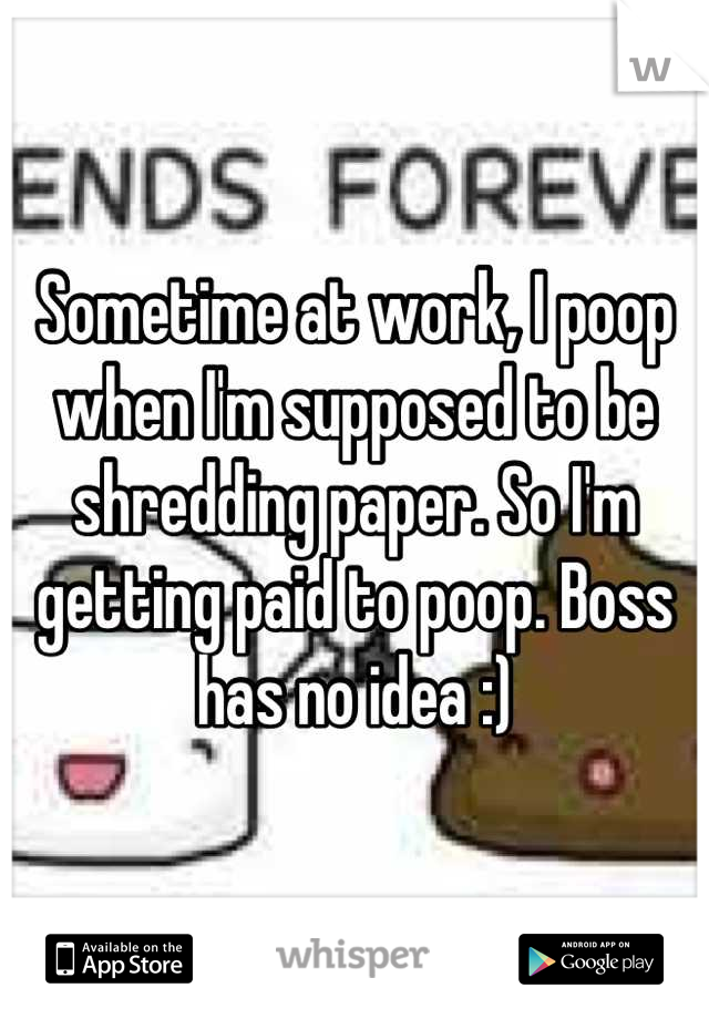 Sometime at work, I poop when I'm supposed to be shredding paper. So I'm getting paid to poop. Boss has no idea :)