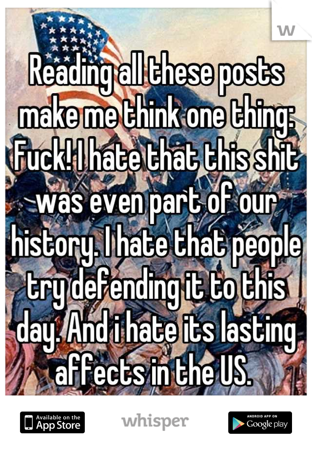 Reading all these posts make me think one thing: Fuck! I hate that this shit was even part of our history. I hate that people try defending it to this day. And i hate its lasting affects in the US. 