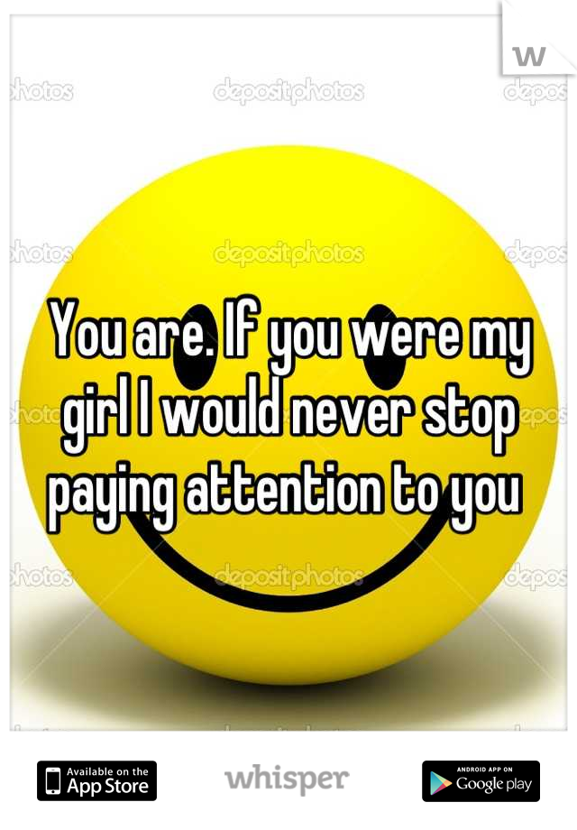 You are. If you were my girl I would never stop paying attention to you 