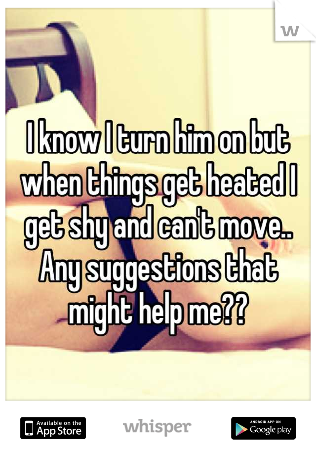 I know I turn him on but when things get heated I get shy and can't move.. Any suggestions that might help me??