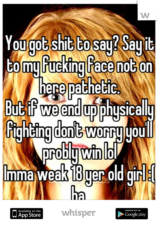 You got shit to say? Say it to my fucking face not on here pathetic.
But if we end up physically fighting don't worry you'll probly win lol 
Imma weak 18 yer old girl :( ha 