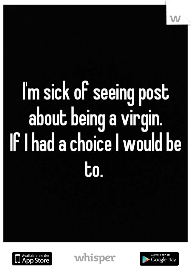 I'm sick of seeing post about being a virgin. 
If I had a choice I would be to. 