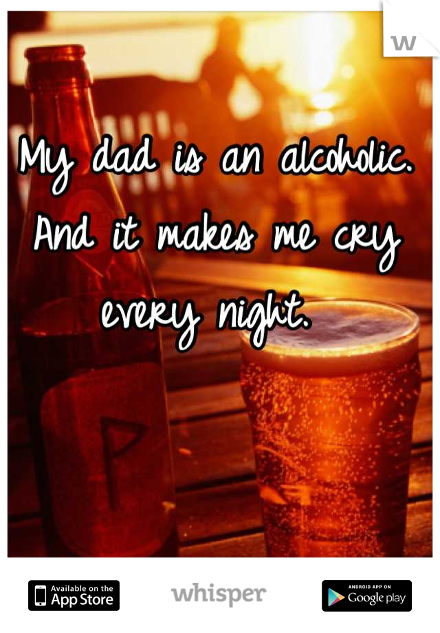 My dad is an alcoholic. And it makes me cry every night. 