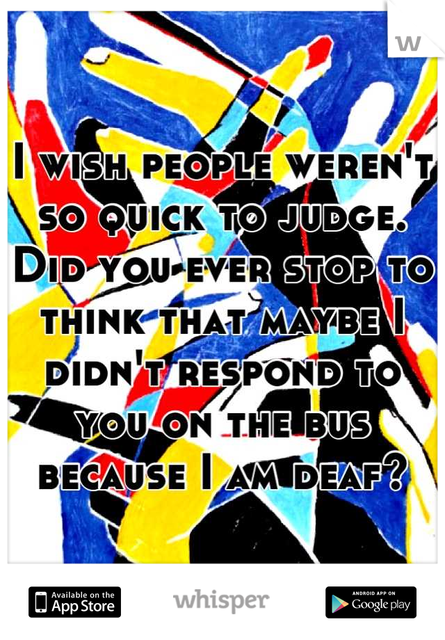 I wish people weren't so quick to judge. Did you ever stop to think that maybe I didn't respond to you on the bus because I am deaf?