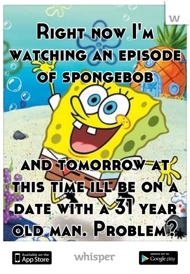 Right now I'm watching an episode of spongebob



and tomorrow at this time ill be on a date with a 31 year old man. Problem?