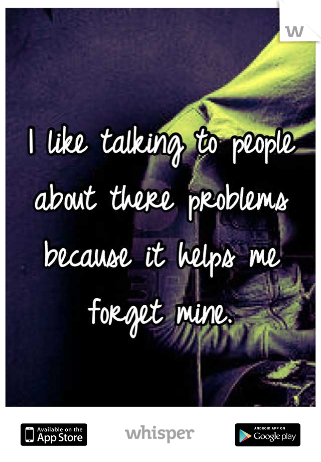 I like talking to people about there problems because it helps me forget mine.