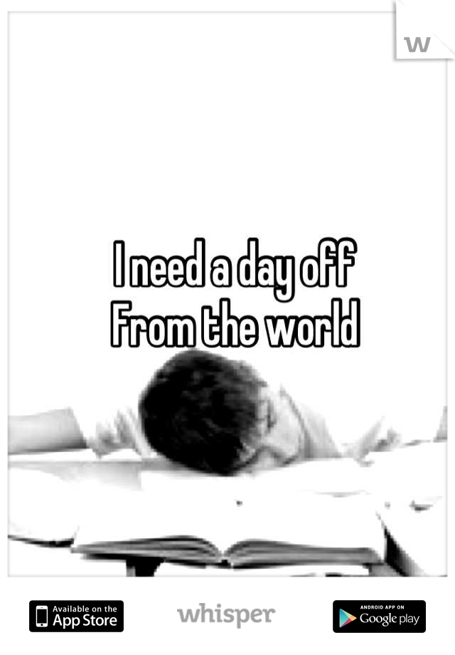 I need a day off 
From the world
