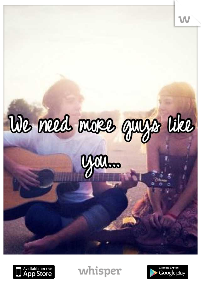 We need more guys like you...