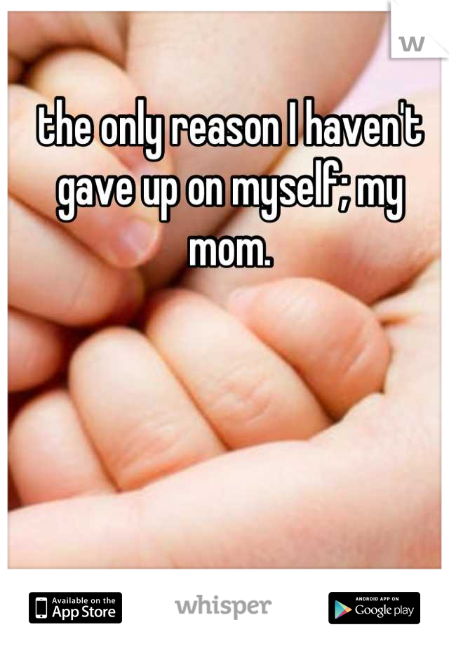 the only reason I haven't gave up on myself; my mom.