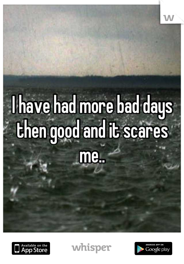 I have had more bad days then good and it scares me..