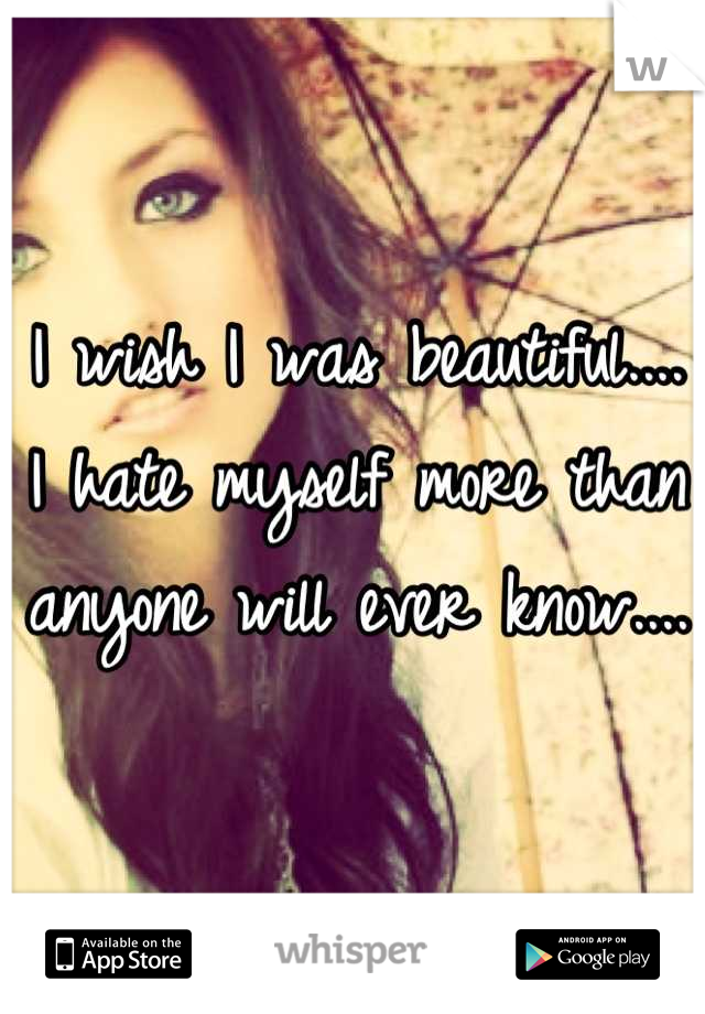 I wish I was beautiful.... 
I hate myself more than anyone will ever know....