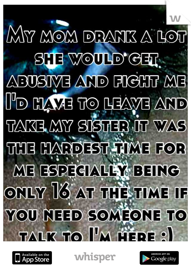 My mom drank a lot she would get abusive and fight me I'd have to leave and take my sister it was the hardest time for me especially being only 16 at the time if you need someone to talk to I'm here :)