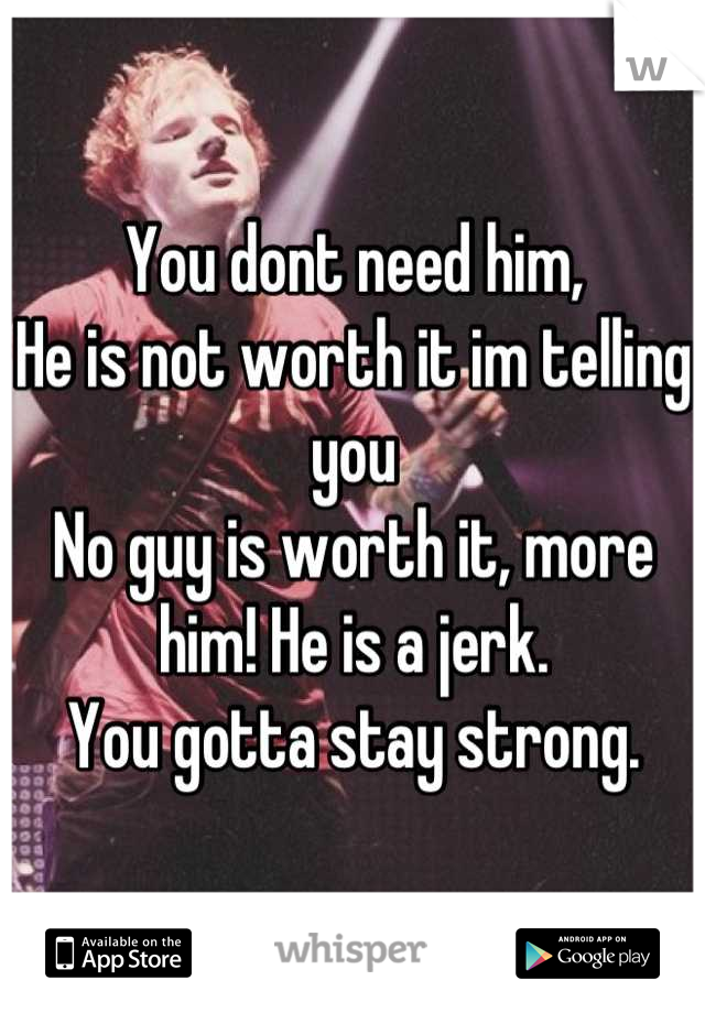 You dont need him, 
He is not worth it im telling you
No guy is worth it, more him! He is a jerk.
You gotta stay strong.