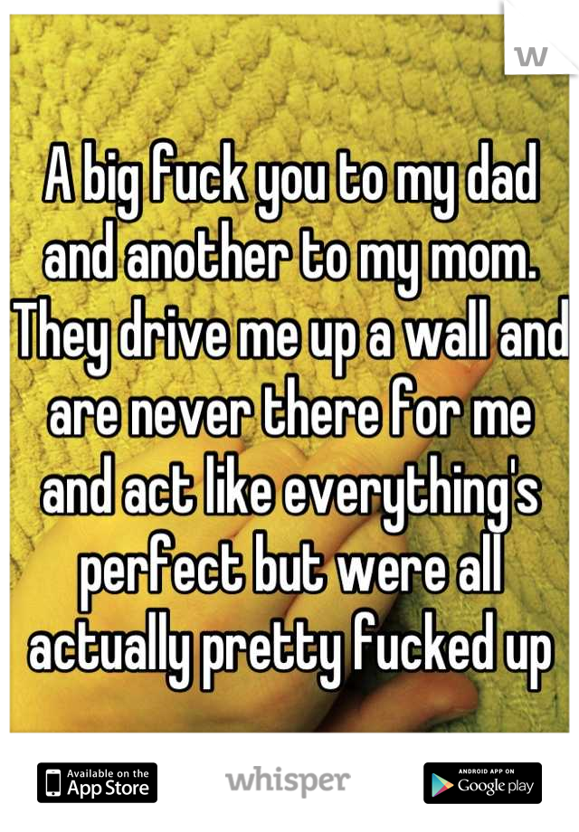 A big fuck you to my dad and another to my mom. They drive me up a wall and are never there for me and act like everything's perfect but were all actually pretty fucked up