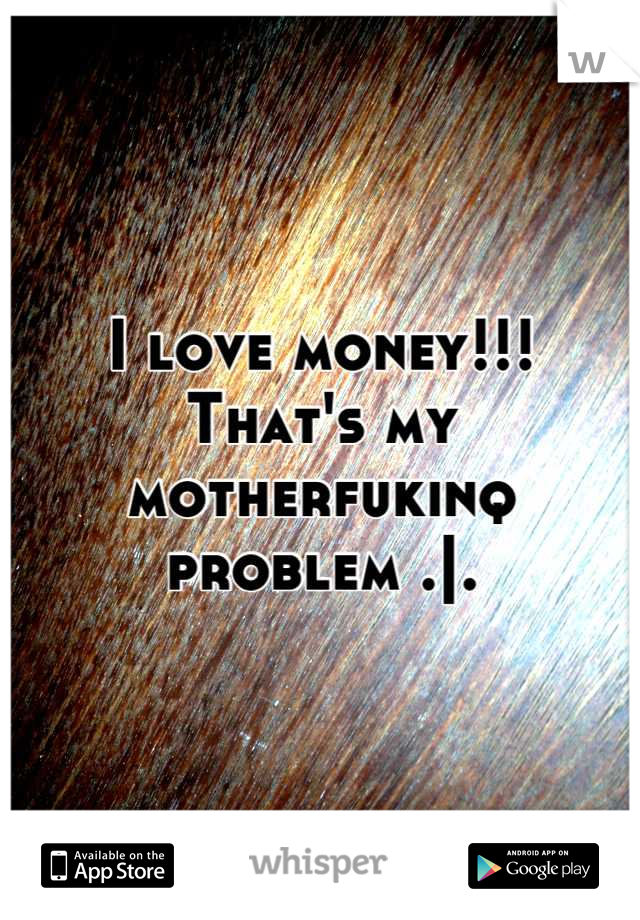 I love money!!!
That's my motherfukinq problem .|.