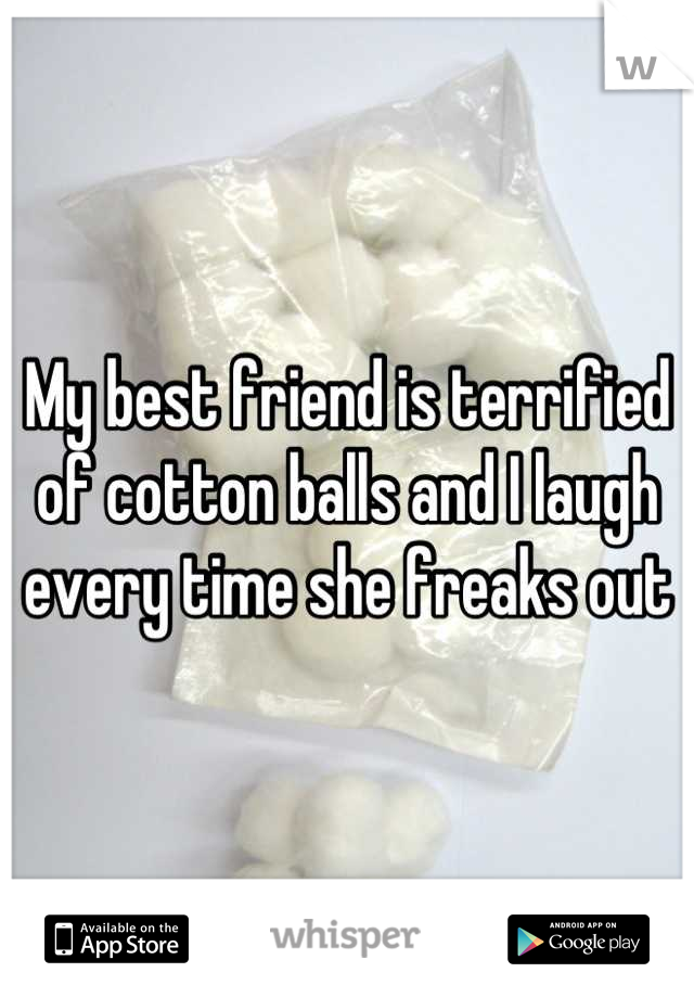 My best friend is terrified of cotton balls and I laugh every time she freaks out  