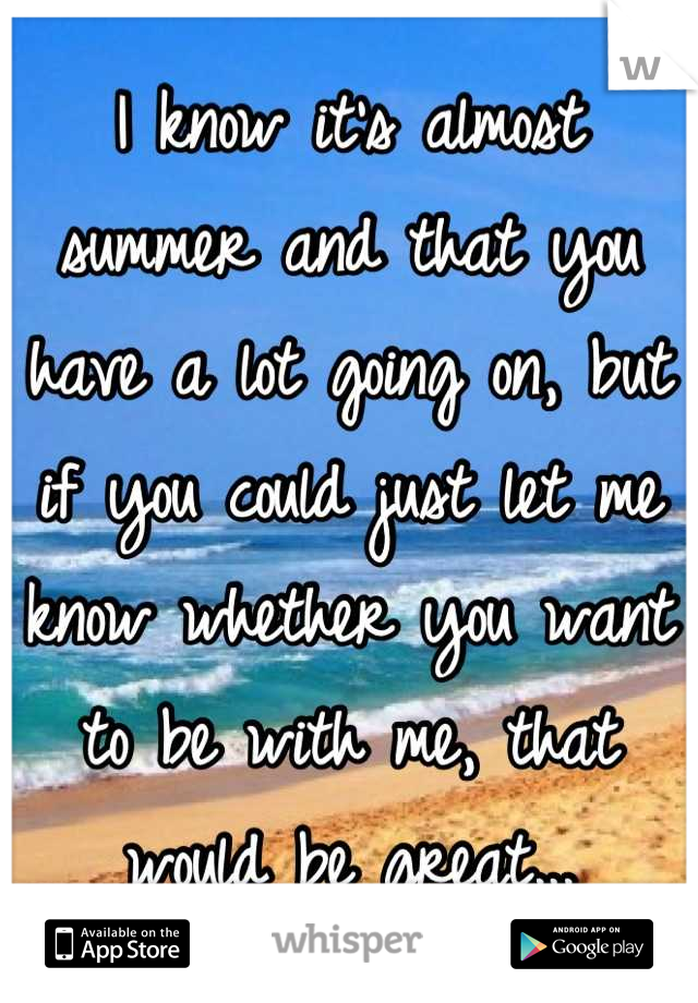 I know it's almost summer and that you have a lot going on, but if you could just let me know whether you want to be with me, that would be great...