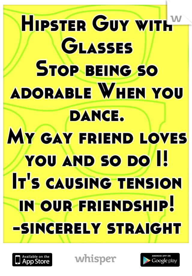 Hipster Guy with Glasses 
Stop being so adorable When you dance. 
My gay friend loves you and so do I! 
It's causing tension in our friendship! 
-sincerely straight girl 