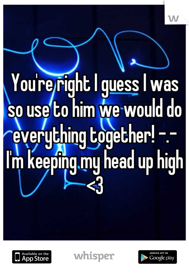 You're right I guess I was so use to him we would do everything together! -.- I'm keeping my head up high <3