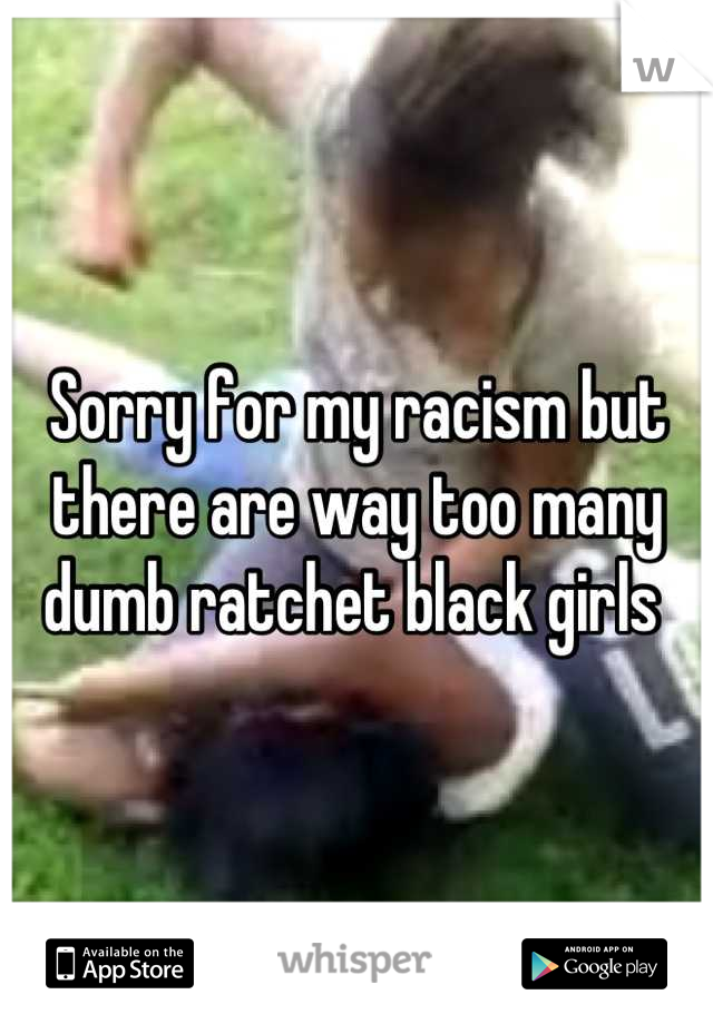 Sorry for my racism but there are way too many dumb ratchet black girls 