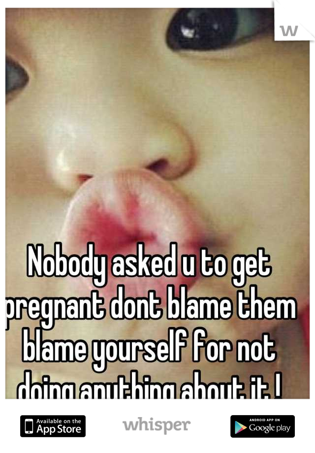 Nobody asked u to get pregnant dont blame them blame yourself for not doing anything about it !