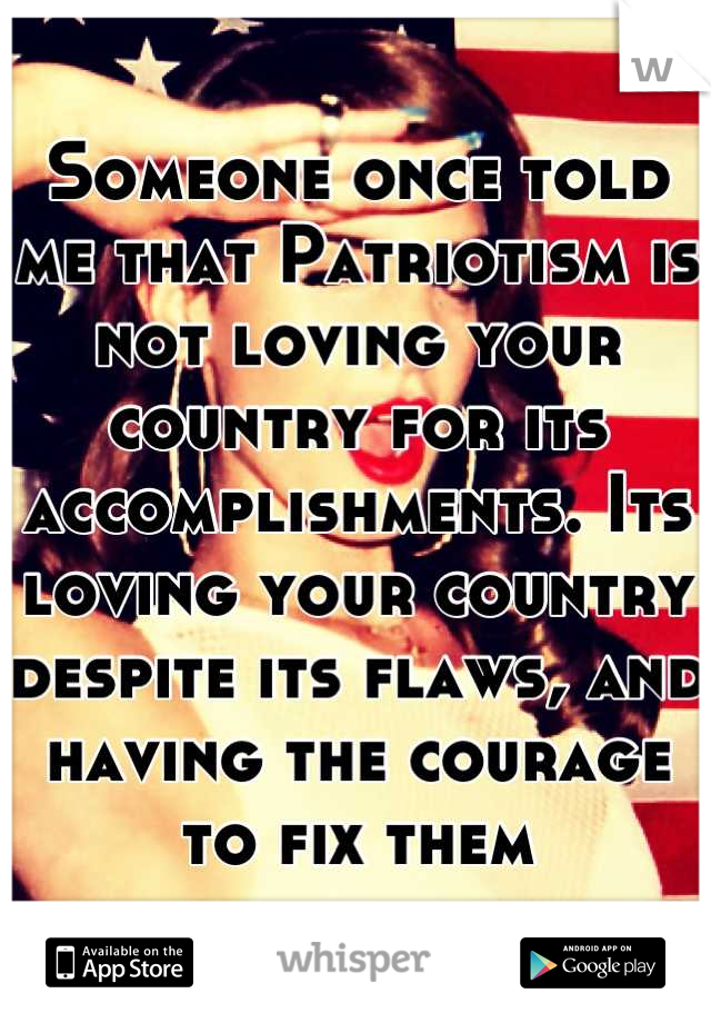 Someone once told me that Patriotism is not loving your country for its accomplishments. Its loving your country despite its flaws, and having the courage to fix them