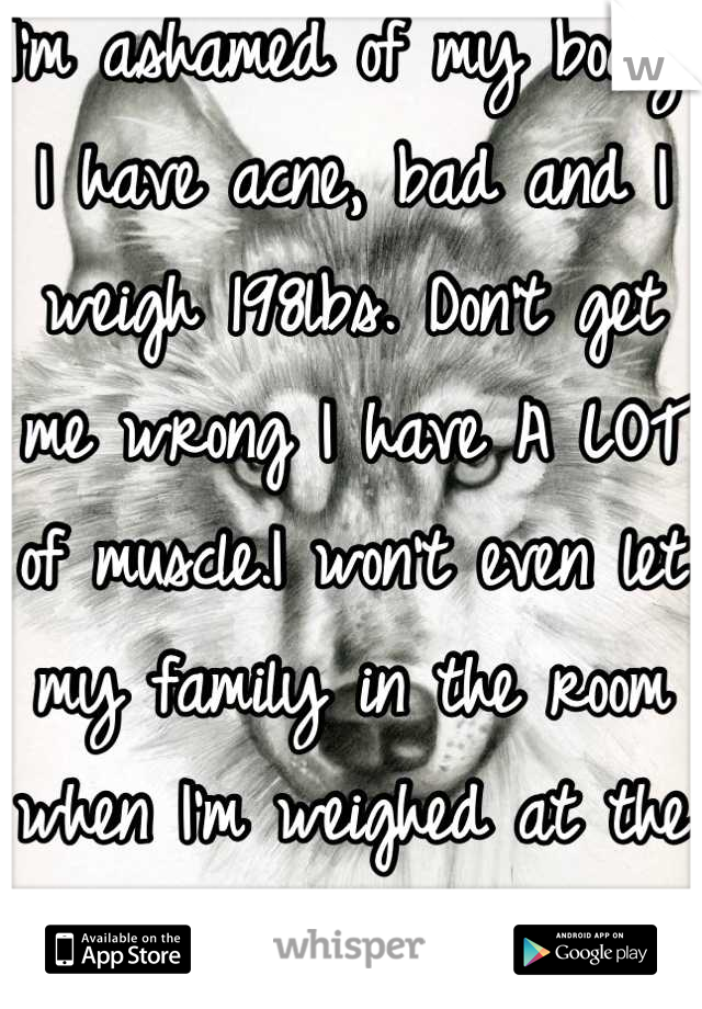 I'm ashamed of my body. I have acne, bad and I weigh 198lbs. Don't get me wrong I have A LOT of muscle.I won't even let my family in the room when I'm weighed at the doctors office. I'm only 14