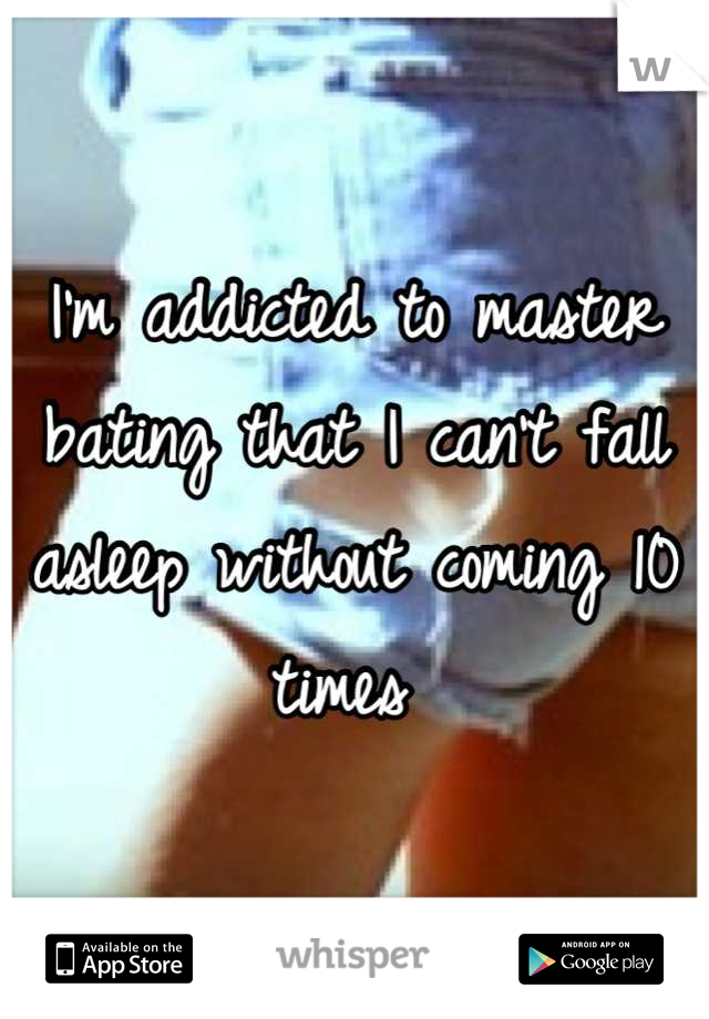 I'm addicted to master bating that I can't fall asleep without coming 10 times 