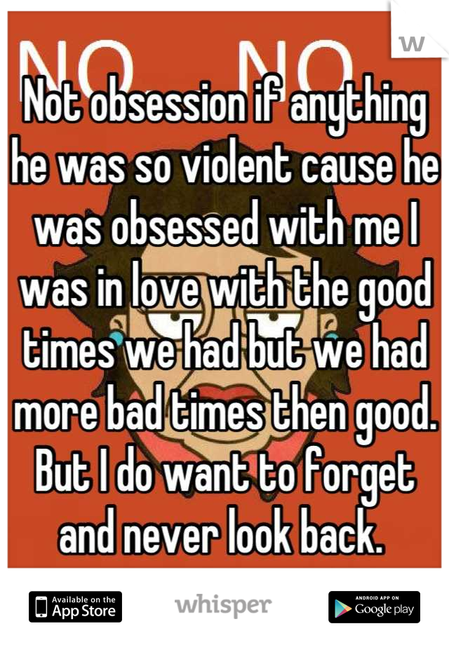 Not obsession if anything he was so violent cause he was obsessed with me I was in love with the good times we had but we had more bad times then good. But I do want to forget and never look back. 