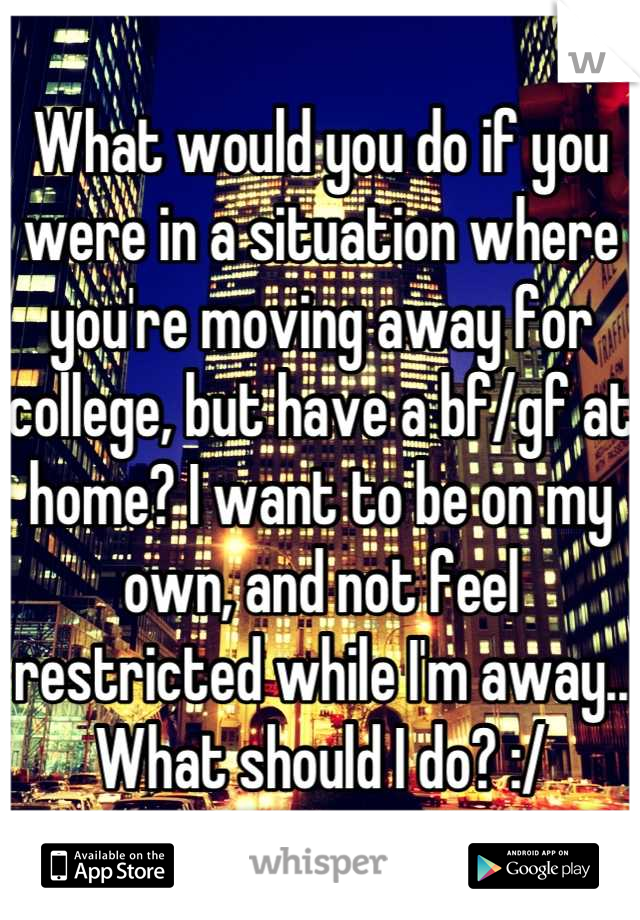 What would you do if you were in a situation where you're moving away for college, but have a bf/gf at home? I want to be on my own, and not feel restricted while I'm away.. What should I do? :/