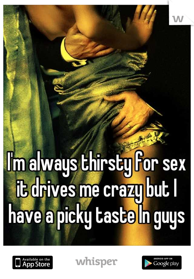 I'm always thirsty for sex it drives me crazy but I have a picky taste In guys