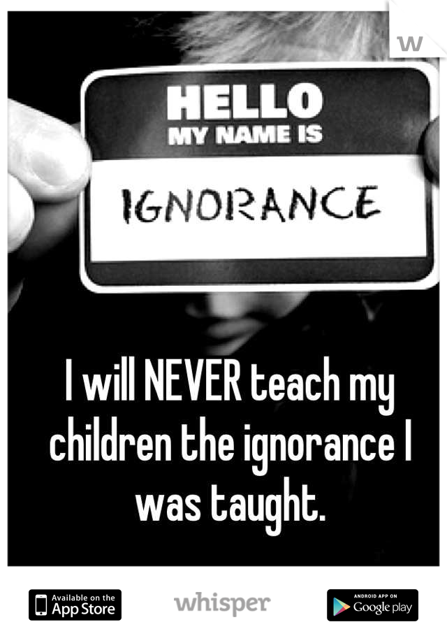 I will NEVER teach my children the ignorance I was taught.