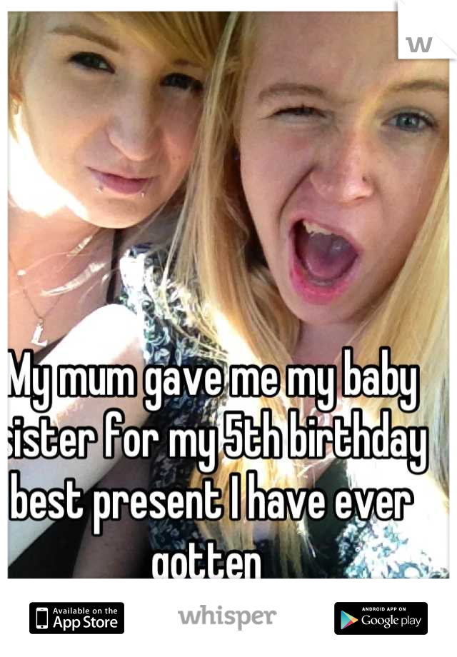 My mum gave me my baby sister for my 5th birthday best present I have ever gotten 