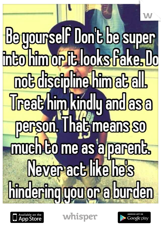 Be yourself Don't be super into him or it looks fake. Do not discipline him at all. Treat him kindly and as a person. That means so much to me as a parent. Never act like he's hindering you or a burden