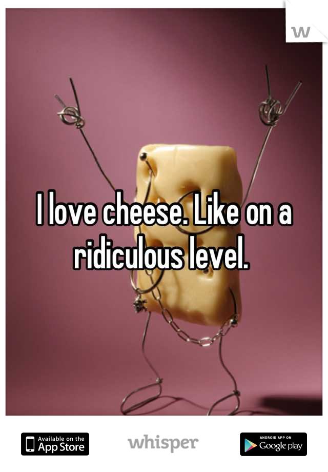 I love cheese. Like on a ridiculous level. 