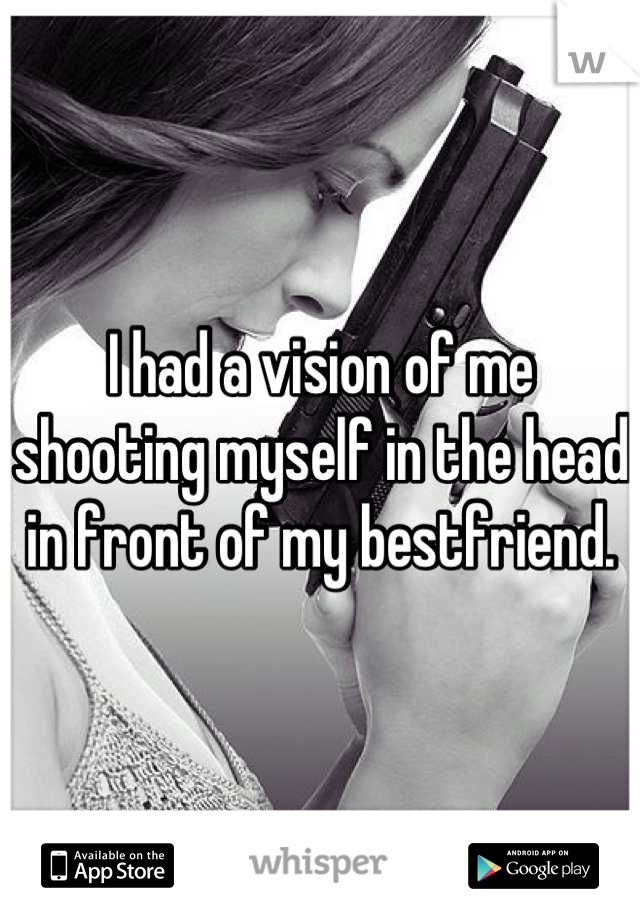 I had a vision of me shooting myself in the head in front of my bestfriend.