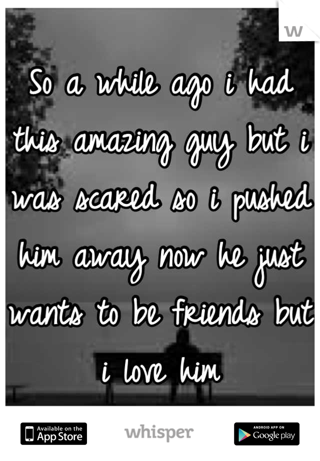 So a while ago i had this amazing guy but i was scared so i pushed him away now he just wants to be friends but i love him