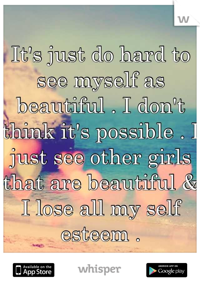 It's just do hard to see myself as beautiful . I don't think it's possible . I just see other girls that are beautiful & I lose all my self esteem .