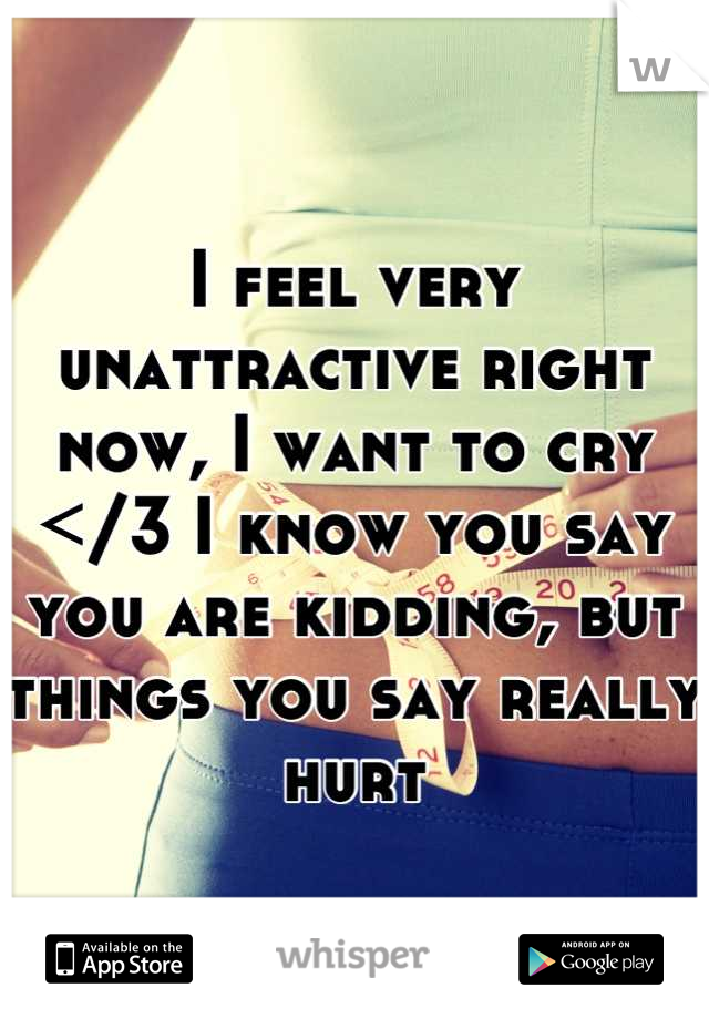 I feel very unattractive right now, I want to cry </3 I know you say you are kidding, but things you say really hurt