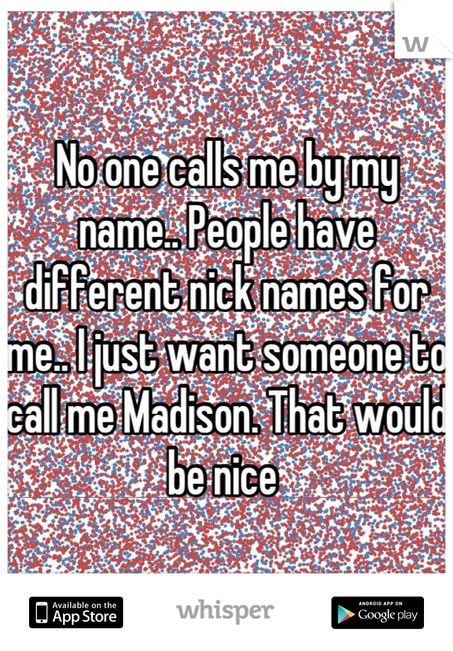 No one calls me by my name.. People have different nick names for me.. I just want someone to call me Madison. That would be nice 