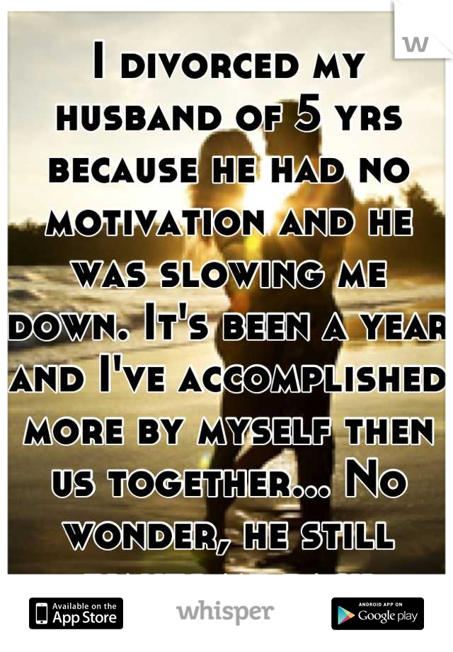 I divorced my husband of 5 yrs because he had no motivation and he was slowing me down. It's been a year and I've accomplished more by myself then us together... No wonder, he still wants me back