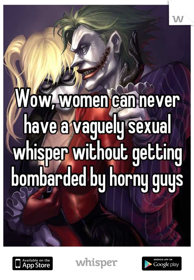 Wow, women can never have a vaguely sexual whisper without getting bombarded by horny guys