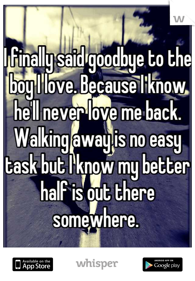 I finally said goodbye to the boy I love. Because I know he'll never love me back. Walking away is no easy task but I know my better half is out there somewhere. 