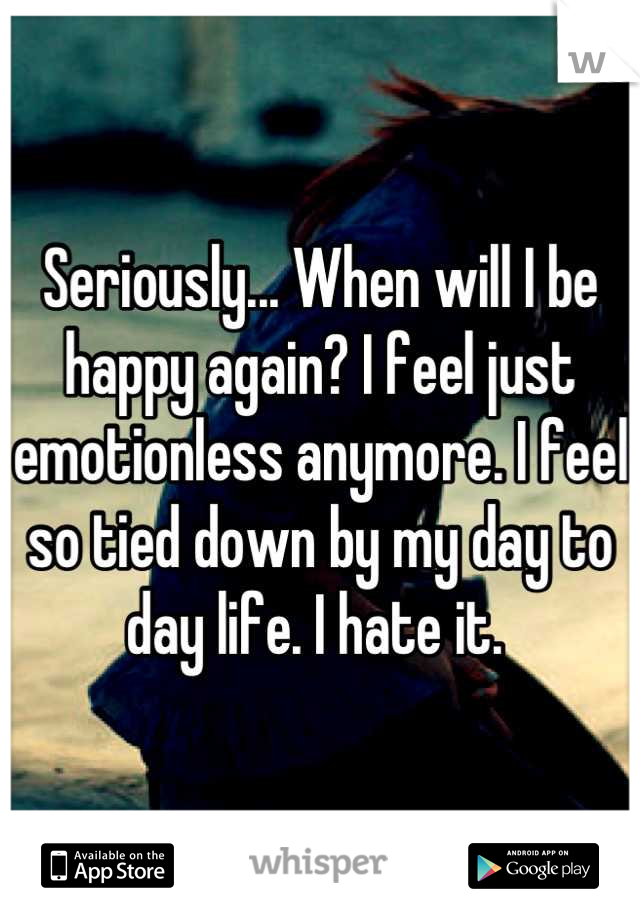 Seriously... When will I be happy again? I feel just emotionless anymore. I feel so tied down by my day to day life. I hate it. 