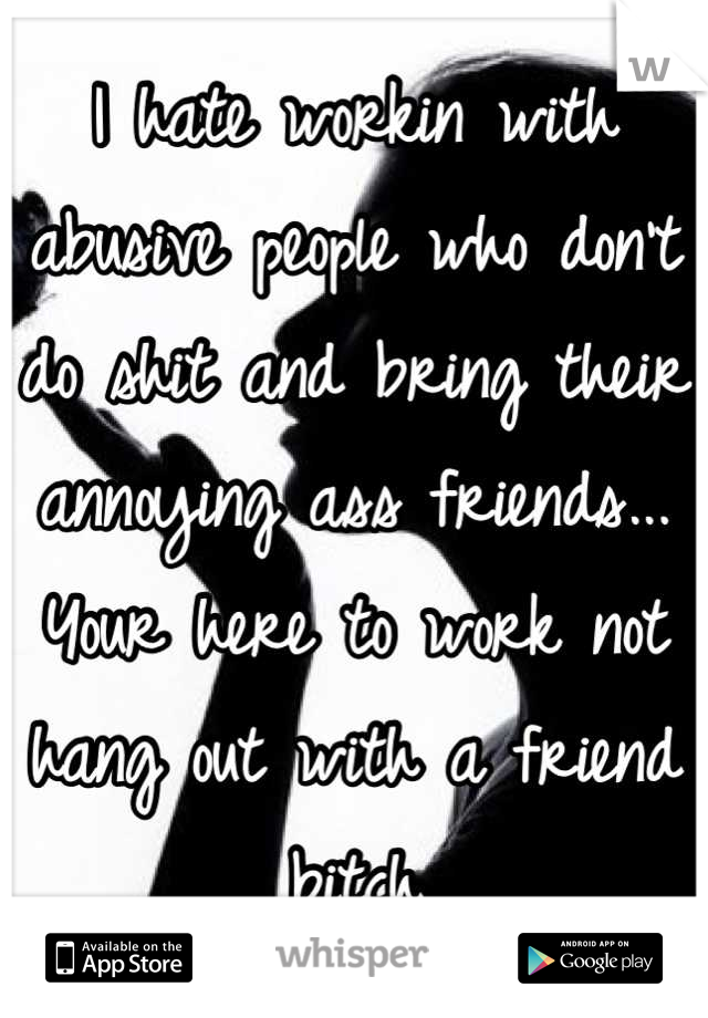 I hate workin with abusive people who don't do shit and bring their annoying ass friends... Your here to work not hang out with a friend bitch